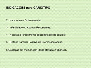 INDICAÇÕES para CARIÓTIPO
2. Natimortos e Óbito neonatal.
3. Infertilidade ou Abortos Recorrentes.
4. Neoplasia (crescimento descontrolado de celulas).
5. História Familiar Positiva de Cromossomopatia.
6.Gestação em mulher com idade elevada (>35anos).
 
