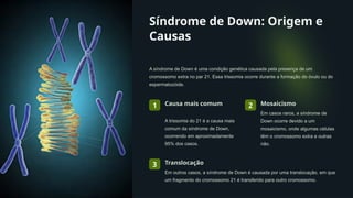 Síndrome de Down: Origem e
Causas
A síndrome de Down é uma condição genética causada pela presença de um
cromossomo extra no par 21. Essa trissomia ocorre durante a formação do óvulo ou do
espermatozóide.
1 Causa mais comum
A trissomia do 21 é a causa mais
comum da síndrome de Down,
ocorrendo em aproximadamente
95% dos casos.
2 Mosaicismo
Em casos raros, a síndrome de
Down ocorre devido a um
mosaicismo, onde algumas células
têm o cromossomo extra e outras
não.
3 Translocação
Em outros casos, a síndrome de Down é causada por uma translocação, em que
um fragmento do cromossomo 21 é transferido para outro cromossomo.
 