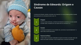 Síndrome de Edwards: Origem e
Causas
A síndrome de Edwards, também conhecida como trissomia 18, é uma condição genética causada
pela presença de um cromossomo extra no par 18.
Origem
Como as outras síndromes, a síndrome de Edwards é causada por um erro durante
a divisão celular, resultando em uma cópia extra do cromossomo 18.
Causas
A síndrome de Edwards é uma condição rara, ocorrendo em aproximadamente 1 a
cada 3.000 a 6.000 nascimentos.
Fatores de Risco
A idade materna avançada e alterações nos genes envolvidos na divisão celular são
fatores que podem aumentar o risco de desenvolver a síndrome de Edwards.
 