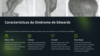 Características da Síndrome de Edwards
A síndrome de Edwards é caracterizada por diversas anomalias, sendo uma condição com um alto índice de mortalidade.
Mãos e Pés
Pessoas com síndrome de Edwards
geralmente têm mãos e pés
pequenos, com dedos sobrepostos
e unhas finas e pequenas.
Cabeça
Microcefalia (cabeça pequena),
orelhas de implantação baixa,
mandíbula pequena e fronte
proeminente são comuns.
Coração
Defeitos cardíacos são comuns,
incluindo defeitos do septo
ventricular e atrial, bem como um
coração deslocado para a direita.
Neurologia
A síndrome de Edwards pode
causar retardo mental, convulsões,
problemas de visão e audição,
paralisia cerebral, e problemas de
alimentação e respiração.
 