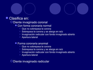 Clasifica en:
Diente invaginado coronal
Con forma coronaria normal
• Que no sobrepasa la corona
• Sobrepasa la corona y se alarga en raíz
• Invaginación radicular con fondo invaginado abierto
• Apertura lateral
Forma coronaria anormal
• Que no sobrepasa la corona
• Sobrepasa la corona y se alarga en raíz
• Invaginación radicular con fondo invaginado abierto
• Apertura lateral
Diente invaginado radicular
 