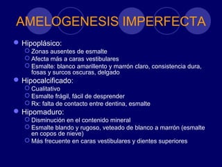 AMELOGENESIS IMPERFECTA
Hipoplásico:
 Zonas ausentes de esmalte
 Afecta más a caras vestibulares
 Esmalte: blanco amarillento y marrón claro, consistencia dura,
fosas y surcos oscuras, delgado
Hipocalcificado:
 Cualitativo
 Esmalte frágil, fácil de desprender
 Rx: falta de contacto entre dentina, esmalte
Hipomaduro:
 Disminución en el contenido mineral
 Esmalte blando y rugoso, veteado de blanco a marrón (esmalte
en copos de nieve)
 Más frecuente en caras vestibulares y dientes superiores
 