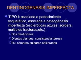 DENTINOGENESIS IMPERFECTA
TIPO I: asociada a padecimiento
esquelético, asociada a osteogénesis
imperfecta (escleróticas azules, sordera,
múltiples fracturas,etc.)
Dos denticiones
Dientes blandos, consistencia terrosa
Rx: cámaras pulpares obliteradas
 