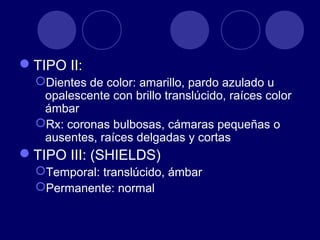 TIPO II:
Dientes de color: amarillo, pardo azulado u
opalescente con brillo translúcido, raíces color
ámbar
Rx: coronas bulbosas, cámaras pequeñas o
ausentes, raíces delgadas y cortas
TIPO III: (SHIELDS)
Temporal: translúcido, ámbar
Permanente: normal
 