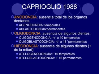 ANODONCIA: ausencia total de los órganos
dentarios.
AGENODONCIA: temporales
ABLASTODONCIA:permanentes
OLIGODONCIA: ausencia de algunos dientes.
OLIGOGENODONCIA: =/- a 10 temporales
OLIGOBLASTODONCIA: =/- a 16 `permanentes
HIPODONCIA: ausencia de algunos dientes (+
de la mitad)
ATELOGENODONCIA:+ 10 temporales
ATELOBLASTODONCIA: + 16 permanentes
CAPRIOGLIO 1988
 