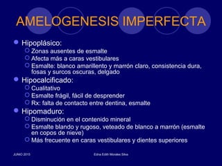 AMELOGENESIS IMPERFECTA
Hipoplásico:
 Zonas ausentes de esmalte
 Afecta más a caras vestibulares
 Esmalte: blanco amarillento y marrón claro, consistencia dura,
fosas y surcos oscuras, delgado
Hipocalcificado:
 Cualitativo
 Esmalte frágil, fácil de desprender
 Rx: falta de contacto entre dentina, esmalte
Hipomaduro:
 Disminución en el contenido mineral
 Esmalte blando y rugoso, veteado de blanco a marrón (esmalte
en copos de nieve)
 Más frecuente en caras vestibulares y dientes superiores
JUNIO 2015 Edna Edith Morales Silva
 