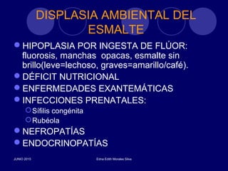 DISPLASIA AMBIENTAL DEL
ESMALTE
HIPOPLASIA POR INGESTA DE FLÚOR:
fluorosis, manchas opacas, esmalte sin
brillo(leve=lechoso, graves=amarillo/café).
DÉFICIT NUTRICIONAL
ENFERMEDADES EXANTEMÁTICAS
INFECCIONES PRENATALES:
Sífilis congénita
Rubéola
NEFROPATÍAS
ENDOCRINOPATÍAS
JUNIO 2015 Edna Edith Morales Silva
 