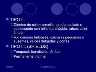TIPO II:
Dientes de color: amarillo, pardo azulado u
opalescente con brillo translúcido, raíces color
ámbar
Rx: coronas bulbosas, cámaras pequeñas o
ausentes, raíces delgadas y cortas
TIPO III: (SHIELDS)
Temporal: translúcido, ámbar
Permanente: normal
JUNIO 2015 Edna Edith Morales Silva
 