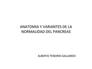 ANATOMIA Y VARIANTES DE LA 
NORMALIDAD DEL PANCREAS 
ALBERTO TENORIO GALLARDO 
 