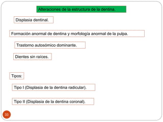 Alteraciones de la estructura de la dentina.
Displasia dentinal.
Formación anormal de dentina y morfología anormal de la pulpa.
Dientes sin raíces.
Trastorno autosómico dominante.
Tipos:
Tipo I (Displasia de la dentina radicular).
Tipo II (Displasia de la dentina coronal).
33
 