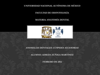 UNIVERSIDAD NACIONAL AUTÓNOMA DE MÉXICO


        FACULTAD DE ODONTOLOGÍA


       MATERIA: ANATOMÍA DENTAL




 ANOMALÍAS DENTALES: CÚSPIDES ACCESORIAS


    ALUMNO: ADRIÁN ZÚÑIGA MARTÍNEZ


             FEBRERO DE 2012
 