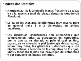  Agenesias Dentales

  Anodoncia.- Es la anomalía menos frecuente de todas
   y es la ausencia total de piezas dentarias (Anodoncia
   Absoluta).

  Se da en las Displasia Ectodérmicas muy severa, pero
   en general tiene 1 o 2 dientecitos en ambos
   maxilares.

  Las Displasias Ectodérmicas son alteraciones que
   comprometen todas las estructuras del ectodermo,
   por lo que se ve alterado el pelo el cual es ﬁno,
   pajoso, se ve alterada la piel (patología descamativa),
   labios muy ﬁnos, las glándulas sudoríparas que son
   hipohidróticas, alteración de la conjuntiva de los ojos,
   uñas y todos los tejidos que provengan del ectodérma
   y por supuesto las piezas dentarias.
 