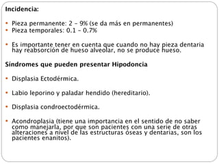 Incidencia:

 Pieza permanente: 2 – 9% (se da más en permanentes)
 Pieza temporales: 0.1 – 0.7%

 Es importante tener en cuenta que cuando no hay pieza dentaria
  hay reabsorción de hueso alveolar, no se produce hueso.

Síndromes que pueden presentar Hipodoncia

 Displasia Ectodérmica.

 Labio leporino y paladar hendido (hereditario).

 Displasia condroectodérmica.

 Acondroplasia (tiene una importancia en el sentido de no saber
  como manejarla, por que son pacientes con una serie de otras
  alteraciones a nivel de las estructuras óseas y dentarias, son los
  pacientes enanitos).
 