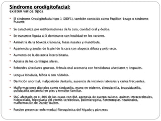 Síndrome orodígitofacial:
existen varios tipos
   El síndrome Orodigitofacial tipo 1 (ODF1), también conocido como Papillon-Leage o síndrome
    Psaume

   Se caracteriza por malformaciones de la cara, cavidad oral y dedos.

   Se transmite ligada al X dominante con letalidad en los varones.

   Asimetría de la bóveda craneana, fosas nasales y mandíbula.
   Apariencia granular de la piel de la cara con alopecia difusa y pelo seco.

   Aumento de la distancia ínterorbitaria.
   Aplasia de los cartílagos alares.

   Rebordes alveolares gruesos, frénula oral accesoria con hendiduras alveolares y linguales.

   Lengua lobulada, bíﬁda o con nódulos.
   Dentición anormal, malposición dentaria, ausencia de incisivos laterales y caries frecuentes.

   Malformaciones digitales como sindactilia, mano en tridente, clinodactilia, braquidactilia,
    polidactilia unilateral en pies y temblor familiar.
   SNC afectado en el 40% de los casos con RM, agenesia de cuerpo calloso, quistes intracerebrales,
    hidrocefalia, hipoplasia del vermis cerebeloso, polimicrogiria, heterotopias neuronales,
    malformación de Dandy Walker.

   Pueden presentar enfermedad ﬁbroquística del hígado y páncreas
 