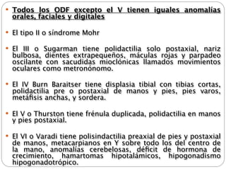  Todos los ODF excepto el V tienen iguales anomalías
  orales, faciales y digitales

 El tipo II o síndrome Mohr

 El III o Sugarman tiene polidactilia solo postaxial, nariz
  bulbosa, dientes extrapequeños, máculas rojas y parpadeo
  oscilante con sacudidas mioclónicas llamados movimientos
  oculares como metronónomo.

 El IV Burn Baraitser tiene displasia tibial con tibias cortas,
  polidactilia pre o postaxial de manos y pies, pies varos,
  metáﬁsis anchas, y sordera.

 El V o Thurston tiene frénula duplicada, polidactilia en manos
  y pies postaxial.

 El VI o Varadi tiene polisindactilia preaxial de pies y postaxial
  de manos, metacarpianos en Y sobre todo los del centro de
  la mano, anomalías cerebelosas, déﬁcit de hormona de
  crecimiento, hamartomas hipotalámicos, hipogonadismo
  hipogonadotrópico.
 