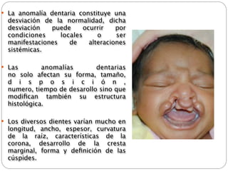  La anomalía dentaria constituye una
  desviación de la normalidad, dicha
  desviación   puede      ocurrir    por
  condiciones     locales      o     ser
  manifestaciones    de     alteraciones
  sistémicas.

 Las          anomalías       dentarias
  no   solo   afectan su forma, tamaño,
  d i s p o s i c i ó n ,
  numero, tiempo de desarollo sino que
  modiﬁcan también su   estructura
  histológica.

 Los diversos dientes varían mucho en
  longitud, ancho, espesor, curvatura
  de la raíz, características de la
  corona, desarrollo de la cresta
  marginal, forma y   deﬁnición   de las
  cúspides.
 