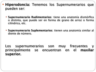  Hiperodoncia:   Tenemos los Supernumerarios que
 pueden ser:

  Supernumerario Rudimentarios: tiene una anatomía dismórﬁca
   o distinta, que puede ser en forma de grano de arroz o forma
   cilíndrica, etc.

  Supernumerario Suplementarios: tienen una anatomía similar al
   diente de número.




 Los supernumerarios son muy frecuentes y
  principalmente se encuentran en el   maxilar
  superior.
 