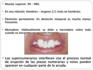  Maxilar superior: 90 – 98%.


 En una relación: Hombres – mujeres 2/1 (más en hombres)


 Dentición permanente: En dentición temporal es mucho menos
  frecuente.

 Mesiodens: Habitualmente se debe a mesiodens sobre todo
  cuando se encuentra en posición invertida.




 Los supernumerarios interﬁeren con el proceso normal
  de erupción de las piezas numerarias y estos pueden
  aparecer en cualquier parte de la arcada.
 