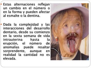  Estas alternaciones reﬂejan
 un   cambio   en el   número   o
 en la forma y pueden afectar
 al esmalte o la dentina.

 Dada la complejidad y las
 interacciones del desarrollo
 dentario, desde su comienzo
 en la sexta semana de vida
 intrauterina     hasta    la
 erupción, el número de
 anomalías puede resaltar
 sorprendente, aunque en
 realidad la cantidad no es
 elevada.
 