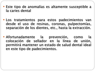  Este tipo de anomalías es altamente susceptible a
 la caries dental

 Los tratamientos para estos padecimientos van
 desde el uso de resinas, coronas, pulpectomías,
 separación de los dientes, etc., hasta la extracción.

 Afortunadamente    la   prevención,   como     la
 colocación de sellador en la línea de unión,
 permitirá mantener un estado de salud dental ideal
 en este tipo de padecimientos.
 