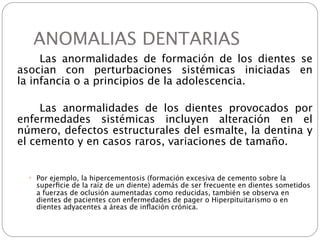 ANOMALIAS DENTARIAS

 
    Las anormalidades de formación de los dientes se
  asocian con perturbaciones sistémicas iniciadas en
  la infancia o a principios de la adolescencia.


 
    Las anormalidades de los dientes provocados por
  enfermedades sistémicas incluyen alteración en el
  número, defectos estructurales del esmalte, la dentina y
  el cemento y en casos raros, variaciones de tamaño.


       Por ejemplo, la hipercementosis (formación excesiva de cemento sobre la
        superﬁcie de la raíz de un diente) además de ser frecuente en dientes sometidos
        a fuerzas de oclusión aumentadas como reducidas, también se observa en
        dientes de pacientes con enfermedades de pager o Hiperpituitarismo o en
        dientes adyacentes a áreas de inﬂación crónica.
 