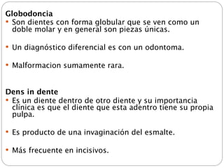 Globodoncia
 Son dientes con forma globular que se ven como un
  doble molar y en general son piezas únicas.

 Un diagnóstico diferencial es con un odontoma.

 Malformacion sumamente rara.



Dens in dente
 Es un diente dentro de otro diente y su importancia
  clínica es que el diente que esta adentro tiene su propia
  pulpa.

 Es producto de una invaginación del esmalte.

 Más frecuente en incisivos.
 