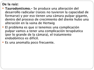 De la raíz:
 Taurodontismo.- Se produce una alteración del
  desarrollo radicular (raices no tuvieron la capacidad de
  formarse) y por eso tienen una cámara pulpar gigante,
  dentro del proceso de crecimiento del diente hubo una
  alteración en la vaina de Hertwig
 El problema es que si tenemos una complicación
  pulpar vamos a tener una complicación terapéutica
  (por lo grande de la cámara), el tratamiento
  endodóntico es difícil.
 Es una anomalía poco frecuente.
 