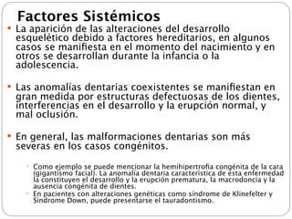 Factores Sistémicos
 La aparición de las alteraciones del desarrollo
 esquelético debido a factores hereditarios, en algunos
 casos se maniﬁesta en el momento del nacimiento y en
 otros se desarrollan durante la infancia o la
 adolescencia.

 Las anomalías dentarias coexistentes se maniﬁestan en
 gran medida por estructuras defectuosas de los dientes,
 interferencias en el desarrollo y la erupción normal, y
 mal oclusión.

 En general, las malformaciones dentarias son más
 severas en los casos congénitos.
     Como ejemplo se puede mencionar la hemihipertroﬁa congénita de la cara
      (gigantismo facial). La anomalía dentaria característica de esta enfermedad
      la constituyen el desarrollo y la erupción prematura, la macrodoncia y la
      ausencia congénita de dientes.
     En pacientes con alteraciones genéticas como síndrome de Klinefelter y
      Síndrome Down, puede presentarse el tauradontismo.
 