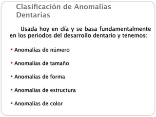 Clasiﬁcación de Anomalías
   Dentarias

 
   Usada hoy en día y se basa fundamentalmente
  en los periodos del desarrollo dentario y tenemos:

  Anomalías de número


  Anomalías de tamaño


  Anomalías de forma


  Anomalías de estructura


  Anomalías de color
 