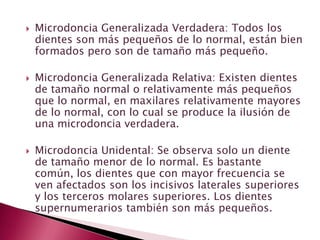  Microdoncia Generalizada Verdadera: Todos los
dientes son más pequeños de lo normal, están bien
formados pero son de tamaño más pequeño.
 Microdoncia Generalizada Relativa: Existen dientes
de tamaño normal o relativamente más pequeños
que lo normal, en maxilares relativamente mayores
de lo normal, con lo cual se produce la ilusión de
una microdoncia verdadera.
 Microdoncia Unidental: Se observa solo un diente
de tamaño menor de lo normal. Es bastante
común, los dientes que con mayor frecuencia se
ven afectados son los incisivos laterales superiores
y los terceros molares superiores. Los dientes
supernumerarios también son más pequeños.
 