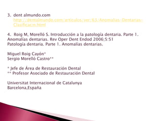 3. dent almundo.com
http://dentalmundo.com/articulos/ver/63/Anomalias-Dentarias-
Clasificacin.html
4. Roig M, Morelló S. Introducción a la patología dentaria. Parte 1.
Anomalías dentarias. Rev Oper Dent Endod 2006;5:51
Patología dentaria. Parte 1. Anomalías dentarias.
Miguel Roig Cayón*
Sergio Morelló Castro**
* Jefe de Área de Restauración Dental
** Profesor Asociado de Restauración Dental
Universitat Internacional de Catalunya
Barcelona,España
 