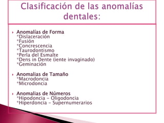  Anomalías de Forma
*Dislaceración
*Fusión
*Concrescencia
*Taurodontismo
*Perla del Esmalte
*Dens in Dente (iente invaginado)
*Geminación
 Anomalias de Tamaño
*Macrodoncia
*Microdoncia
 Anomalias de Números
*Hipodoncia - Oligodoncia
*Hiperdoncia - Supernumerarios
 