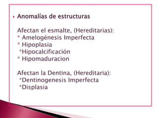  Anomalías de estructuras
Afectan el esmalte, (Hereditarias):
* Amelogénesis Imperfecta
* Hipoplasia
*Hipocalcificación
* Hipomaduracion
Afectan la Dentina, (Hereditaria):
*Dentinogenesis Imperfecta
*Displasia
 