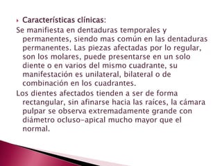  Características clínicas:
Se manifiesta en dentaduras temporales y
permanentes, siendo mas común en las dentaduras
permanentes. Las piezas afectadas por lo regular,
son los molares, puede presentarse en un solo
diente o en varios del mismo cuadrante, su
manifestación es unilateral, bilateral o de
combinación en los cuadrantes.
Los dientes afectados tienden a ser de forma
rectangular, sin afinarse hacia las raíces, la cámara
pulpar se observa extremadamente grande con
diámetro ocluso-apical mucho mayor que el
normal.
 