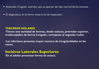  Anomalía: Irregular, extraño, que se apartan del tipo normal de las coronas.Anomalía: Irregular, extraño, que se apartan del tipo normal de las coronas.
 El diagnostico en la forma visual es la de Inspección.El diagnostico en la forma visual es la de Inspección.
TERCEROS MOLARES
•Tienen una variedad de formas, desde estacas, premolar superior,
multicuspideo de forma irregular, semejante al segundo molar.
•Los inferiores presenta mayor numero de irregularidades en las
raíces.
Incisivos Laterales Superiores
•En el adulto presentan forma de estaca.
 