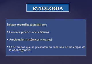 ETIOLOGIAETIOLOGIA
Existen anomalías causadas por:Existen anomalías causadas por:
 Factores genéticos-hereditariosFactores genéticos-hereditarios
 Ambientales (sistémicos y locales)Ambientales (sistémicos y locales)
 O de ambos que se presentan en cada una de las etapas deO de ambos que se presentan en cada una de las etapas de
la odontogénesis.la odontogénesis.
 