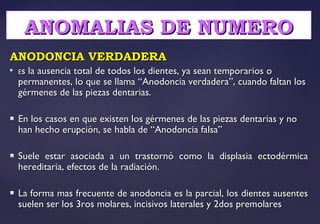 ANODONCIA VERDADERAANODONCIA VERDADERA

EEs la ausencia total de todos los dientes, ya sean temporarios os la ausencia total de todos los dientes, ya sean temporarios o
permanentes, lo que se llama “Anodoncia verdadera”, cuando faltan lospermanentes, lo que se llama “Anodoncia verdadera”, cuando faltan los
gérmenes de las piezas dentarias.gérmenes de las piezas dentarias.
 En los casos en que existen los gérmenes de las piezas dentarias y noEn los casos en que existen los gérmenes de las piezas dentarias y no
han hecho erupción, se habla de “Anodoncia falsa”han hecho erupción, se habla de “Anodoncia falsa”
 Suele estar asociada a un trastornó como la displasia ectodérmicaSuele estar asociada a un trastornó como la displasia ectodérmica
hereditaria, efectos de la radiación.hereditaria, efectos de la radiación.
 La forma mas frecuente de anodoncia es la parcial, los dientes ausentesLa forma mas frecuente de anodoncia es la parcial, los dientes ausentes
suelen ser los 3ros molares, incisivos laterales y 2dos premolaressuelen ser los 3ros molares, incisivos laterales y 2dos premolares
ANOMALIAS DE NUMEROANOMALIAS DE NUMERO
 