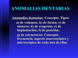 ANOMALIAS DENTARIAS Anomalías dentarias:  Concepto. Tipos:  a) de volumen; b) de forma; c) de número; d) de erupción; e) de implantación; f) de posición;  g) de estructuras: Concepto, frecuencia, aspecto macroscópico y microscópico de cada una de ellas. 