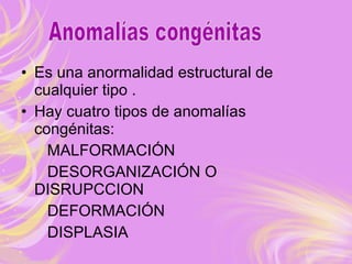 • Es una anormalidad estructural de
cualquier tipo .
• Hay cuatro tipos de anomalías
congénitas:
MALFORMACIÓN
DESORGANIZACIÓN O
DISRUPCCION
DEFORMACIÓN
DISPLASIA
 