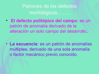Patrones de los defectos
morfológicos…….
• El defecto politópico del campo: es un
patrón de anomalía derivado de la
alteración un solo campo del desarrollo.
• La secuencia: es un patrón de anomalías
múltiples, derivado de una sola anomalía
o factor mecánico previo conocido.
 