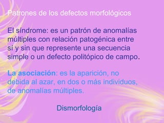 Patrones de los defectos morfológicos
El síndrome: es un patrón de anomalías
múltiples con relación patogénica entre
sí y sin que represente una secuencia
simple o un defecto politópico de campo.
La asociación: es la aparición, no
debida al azar, en dos o más individuos,
de anomalías múltiples.
Dismorfología
 