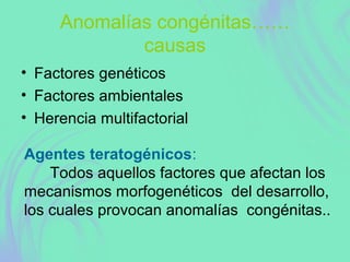 Anomalías congénitas……
causas
• Factores genéticos
• Factores ambientales
• Herencia multifactorial
Agentes teratogénicos:
Todos aquellos factores que afectan los
mecanismos morfogenéticos del desarrollo,
los cuales provocan anomalías congénitas..
 