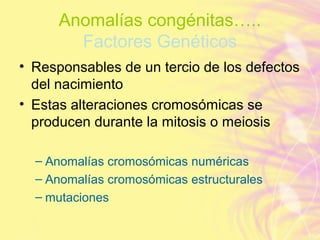 Anomalías congénitas…..
Factores Genéticos
• Responsables de un tercio de los defectos
del nacimiento
• Estas alteraciones cromosómicas se
producen durante la mitosis o meiosis
– Anomalías cromosómicas numéricas
– Anomalías cromosómicas estructurales
– mutaciones
 
