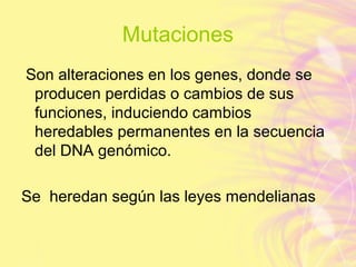 Mutaciones
Son alteraciones en los genes, donde se
producen perdidas o cambios de sus
funciones, induciendo cambios
heredables permanentes en la secuencia
del DNA genómico.
Se heredan según las leyes mendelianas
 