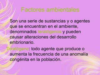 Factores ambientales
Son una serie de sustancias y o agentes
que se encuentran en el ambiente,
denominados teratógenos y pueden
causar alteraciones del desarrollo
embrionario.
Teratógeno: todo agente que produce o
aumenta la frecuencia de una anomalía
congénita en la población.
 