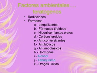 Factores ambientales….
teratógenos
• Radiaciones
• Fármacos
a.- tanquilizantes
b.- Fármacos tiroideos
c.- Hipoglicemiantes orales
d.- Corticosteroides
e.- Anticonvulsivantes
f.- Antibióticos
g.- Antineoplásicos
h.- Hormonas
i.- Alcohol
j.- Tabaquismo
k.- Drogas ilícitas
 