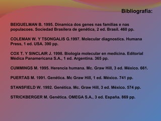 BEIGUELMAN B. 1995. Dinamica dos genes nas familias e nas
populacoes. Sociedad Brasilera de genética, 2 ed. Brasil. 460 pp.
COLEMAN W. Y TSONGALIS G.1997. Molecular diagnostics. Humana
Press, 1 ed. USA. 390 pp.
COX T. Y SINCLAIR J. 1998. Biología molecular en medicína. Editorial
Médica Panamericana S.A., 1 ed. Argentina. 365 pp.
CUMMINGS M. 1995. Herencia humana. Mc. Graw Hill, 3 ed. México. 661.
PUERTAS M. 1991. Genética. Mc Graw Hill, 1 ed. México. 741 pp.
STANSFIELD W. 1992. Genética. Mc. Graw Hill, 3 ed. México. 574 pp.
STRICKBERGER M. Genética. OMEGA S.A., 3 ed. España. 869 pp.
Bibliografía:
 