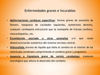 Enfermedades graves e incurables
• Malformaciones cardiacas específicas: formas graves de anomalía de
Ebstein, hipoplasia de cavidades izquierdas, isomerismo derecho,
cualquier cardiopatía estructural que se acompañe de fracaso cardiaco,
miocardiopatías, etc.
• Encefalocele asociado a otras anomalías y/o que cause
desestructuración anatómica del sistema nervioso central.
• Hidrocefalia (exceso de líquido que baña el cerebro en el interior de los
ventrículos cerebrales comprimiendo el cerebro) grave y progresiva.
• Ausencia o hipoplasia grave de vermis cerebeloso: trastorno
neurológico que afecta al desarrollo del cerebelo.
 