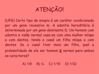 ATENÇÃO!
(UFG) Certo tipo de miopia é um caráter condicionado
por um gene recessivo m. A adontia hereditária é
determinada por um gene dominante D. Um homem com
adontia e visão normal casa-se com uma mulher míope
e com dentes, tendo o casal um filho míope e com
dentes. Se o casal tiver mais um filho, qual a
probabilidade de ele ser homem e normal para ambos
os caracteres?
A) 1/8 B) ¼ C) 1/16 D) 1/32
 