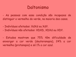 Daltonismo
- As pessoas com essa condição são incapazes de
distinguir o vermelho do verde, na maioria dos casos.
- Indivíduos afetados: XdXd ou XdY.
- Indivíduos não afetados: XDXD, XDXd ou XDY.
- Estudos mostram que 75% têm dificuldade de
enxergar a cor verde (deuteranopia), 24% a cor
vermelha (protanopia) e só 1% a cor azul.
 